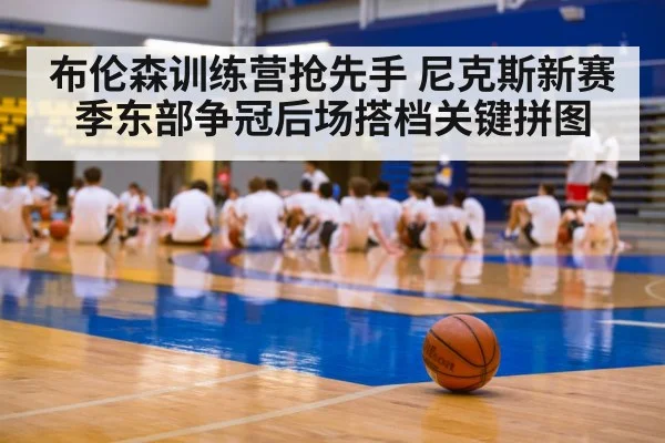 布伦森训练营抢先手 尼克斯新赛季东部争冠后场搭档关键拼图
