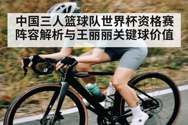 中国三人篮球队世界杯资格赛阵容解析与王丽丽关键球价值