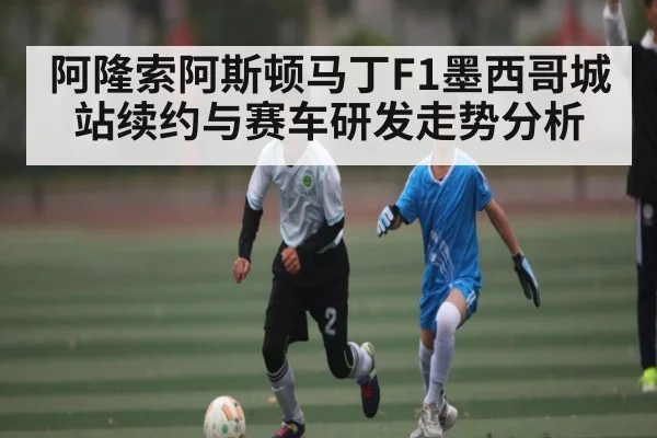 阿隆索阿斯顿马丁F1墨西哥城站续约与赛车研发走势分析