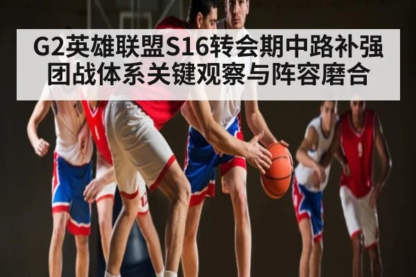 G2英雄联盟S16转会期中路补强团战体系关键观察与阵容磨合