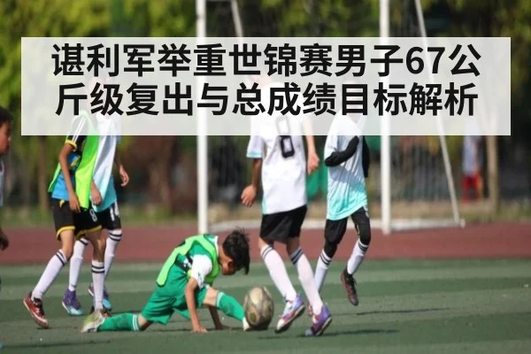 谌利军举重世锦赛男子67公斤级复出与总成绩目标解析